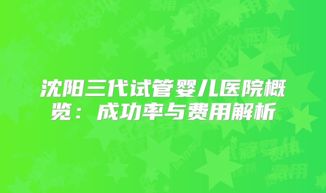 沈阳三代试管婴儿医院概览：成功率与费用解析