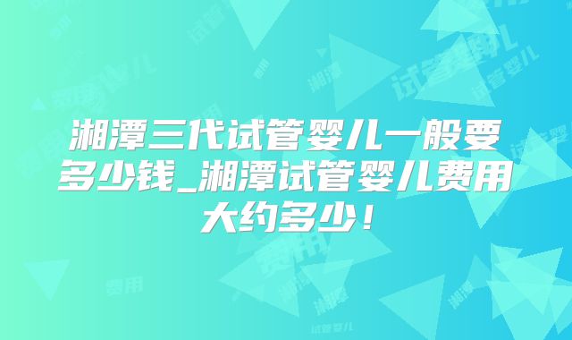 湘潭三代试管婴儿一般要多少钱_湘潭试管婴儿费用大约多少！