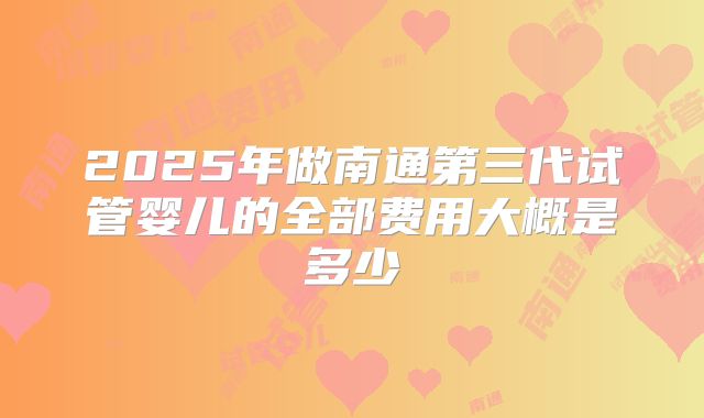 2025年做南通第三代试管婴儿的全部费用大概是多少