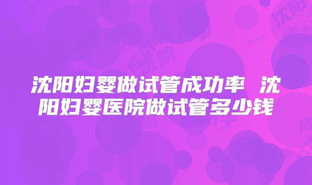沈阳妇婴做试管成功率 沈阳妇婴医院做试管多少钱