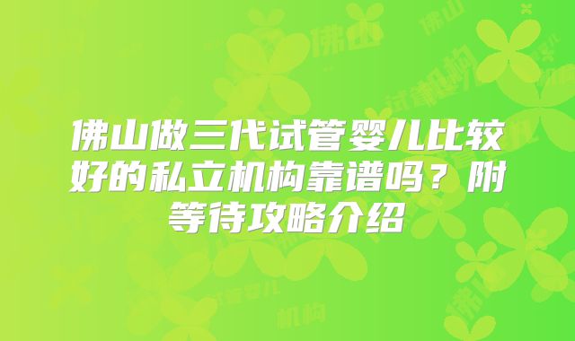 佛山做三代试管婴儿比较好的私立机构靠谱吗?附等待攻略介绍