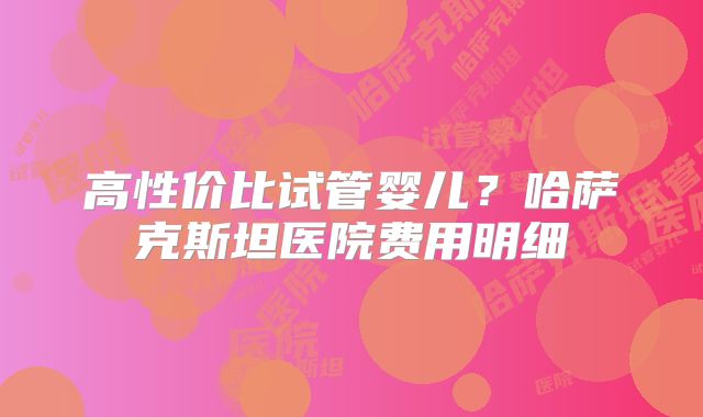 高性价比试管婴儿？哈萨克斯坦医院费用明细