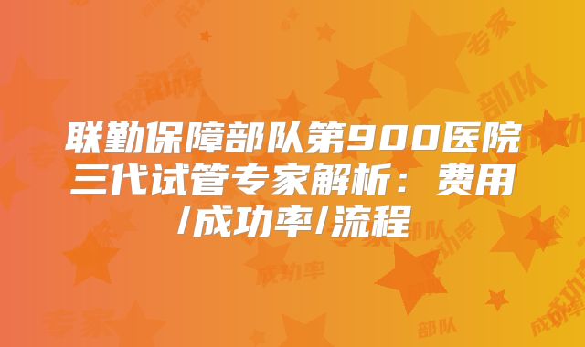 联勤保障部队第900医院三代试管专家解析：费用/成功率/流程