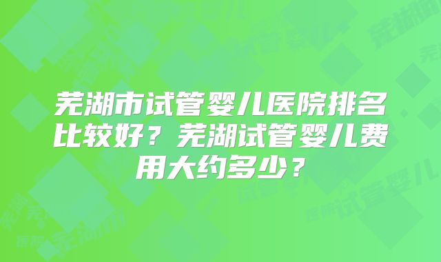 芜湖市试管婴儿医院排名比较好？芜湖试管婴儿费用大约多少？