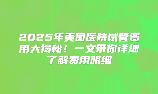 2025年美国医院试管费用大揭秘！一文带你详细了解费用明细