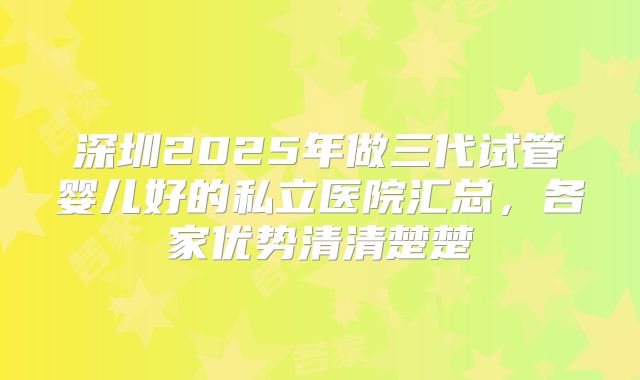 深圳2025年做三代试管婴儿好的私立医院汇总，各家优势清清楚楚