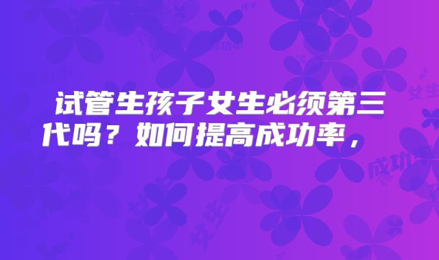 试管生孩子女生必须第三代吗？如何提高成功率， ﻿