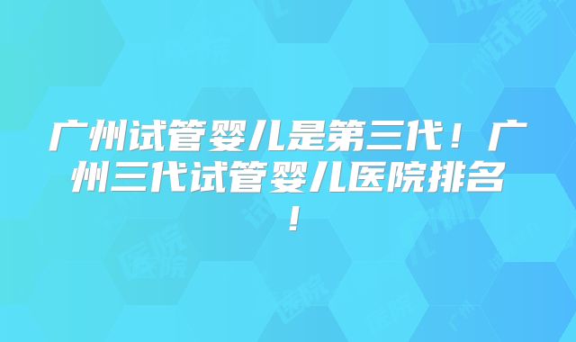 广州试管婴儿是第三代！广州三代试管婴儿医院排名！
