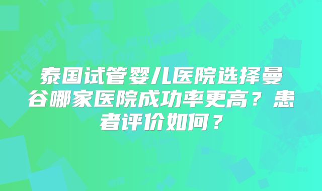 泰国试管婴儿医院选择曼谷哪家医院成功率更高？患者评价如何？