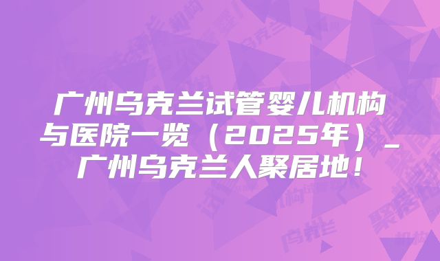 广州乌克兰试管婴儿机构与医院一览（2025年）_广州乌克兰人聚居地！