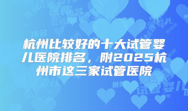 杭州比较好的十大试管婴儿医院排名,附2025杭州市这三家试管医院