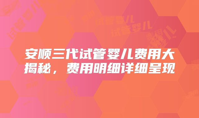 安顺三代试管婴儿费用大揭秘，费用明细详细呈现