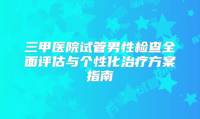 三甲医院试管男性检查全面评估与个性化治疗方案指南