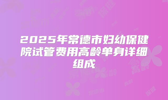 2025年常德市妇幼保健院试管费用高龄单身详细组成