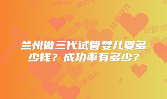 兰州做三代试管婴儿要多少钱？成功率有多少？