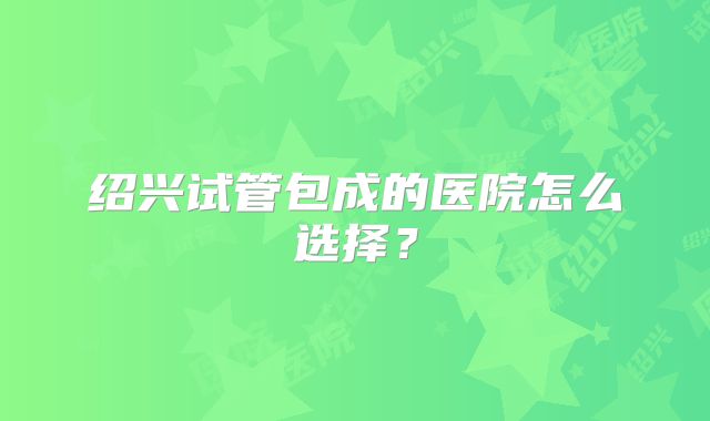 绍兴试管包成的医院怎么选择？