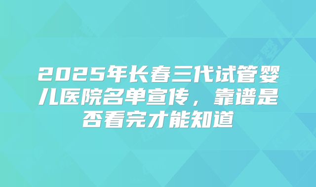 2025年长春三代试管婴儿医院名单宣传,靠谱是否看完才能知道