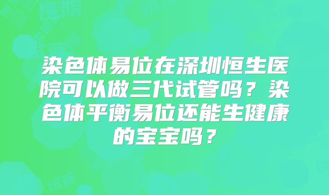 染色体易位在深圳恒生医院可以做三代试管吗?染色体平衡易位还能生健康的宝宝吗?