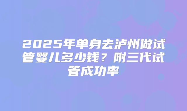 2025年单身去泸州做试管婴儿多少钱？附三代试管成功率
