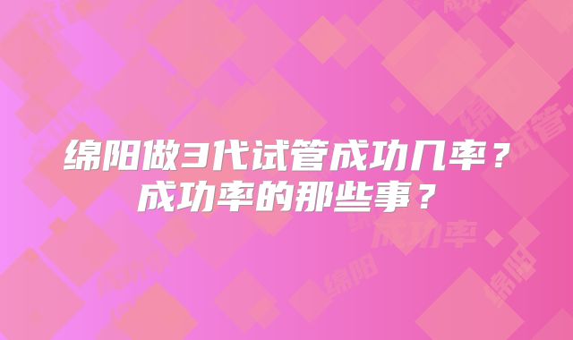 绵阳做3代试管成功几率？成功率的那些事？