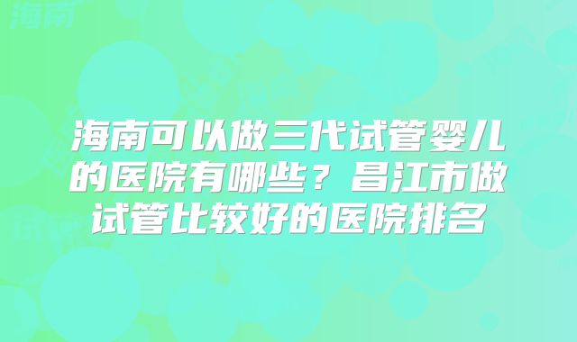 海南可以做三代试管婴儿的医院有哪些？昌江市做试管比较好的医院排名