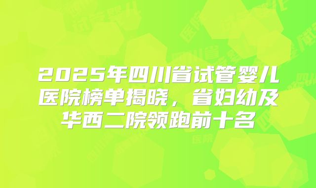 2025年四川省试管婴儿医院榜单揭晓，省妇幼及华西二院领跑前十名