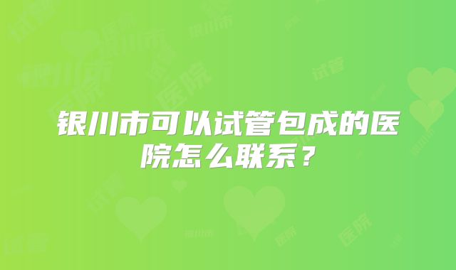 银川市可以试管包成的医院怎么联系？