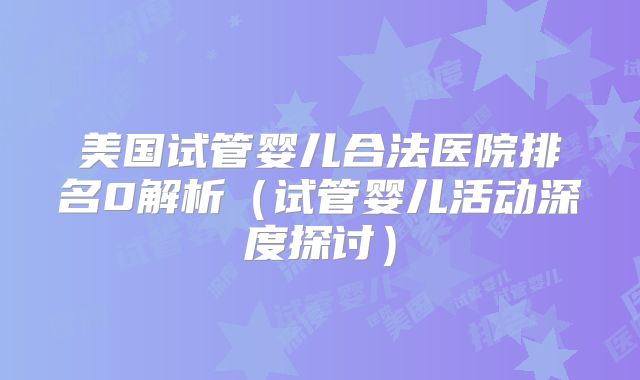 美国试管婴儿合法医院排名0解析（试管婴儿活动深度探讨）