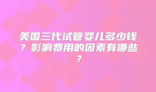 美国三代试管婴儿多少钱？影响费用的因素有哪些？