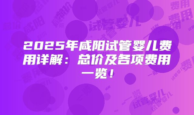 2025年咸阳试管婴儿费用详解：总价及各项费用一览！