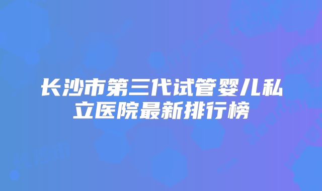 长沙市第三代试管婴儿私立医院最新排行榜