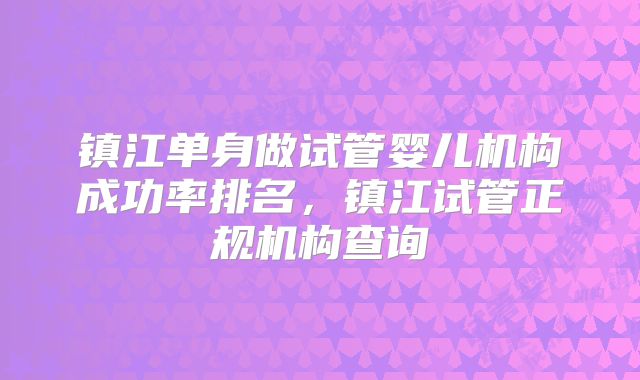 镇江单身做试管婴儿机构成功率排名，镇江试管正规机构查询