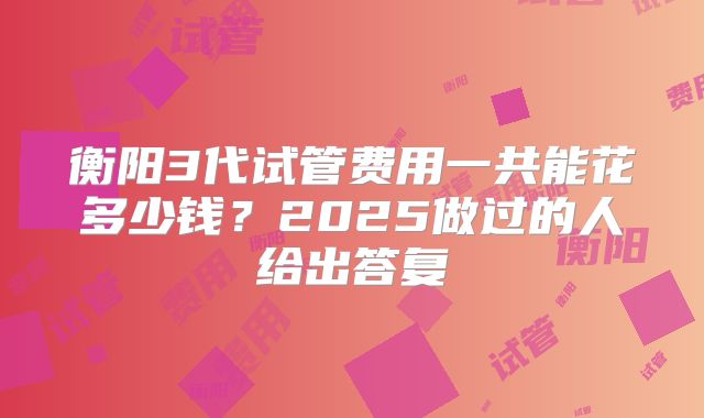 衡阳3代试管费用一共能花多少钱?2025做过的人给出答复