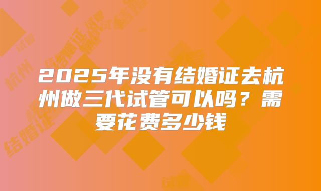 2025年没有结婚证去杭州做三代试管可以吗?需要花费多少钱