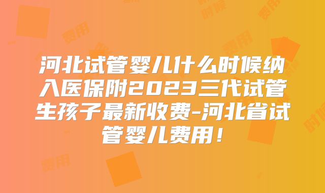 河北试管婴儿什么时候纳入医保附2023三代试管生孩子最新收费-河北省试管婴儿费用！