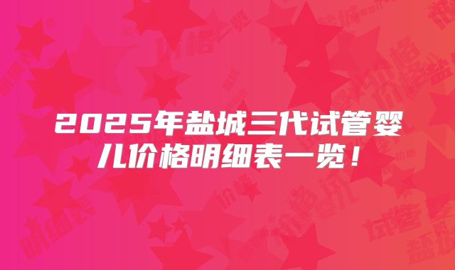2025年盐城三代试管婴儿价格明细表一览！