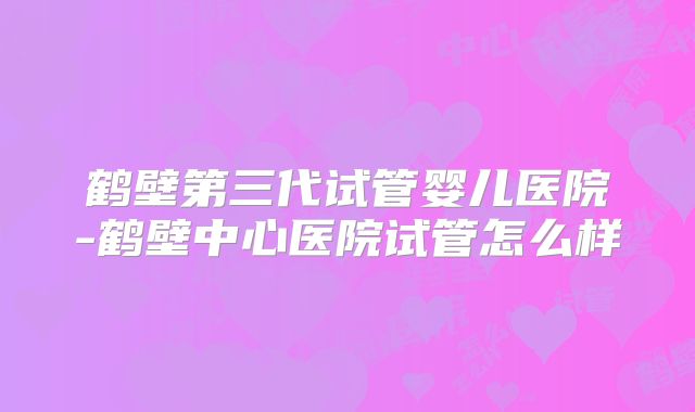 鹤壁第三代试管婴儿医院-鹤壁中心医院试管怎么样