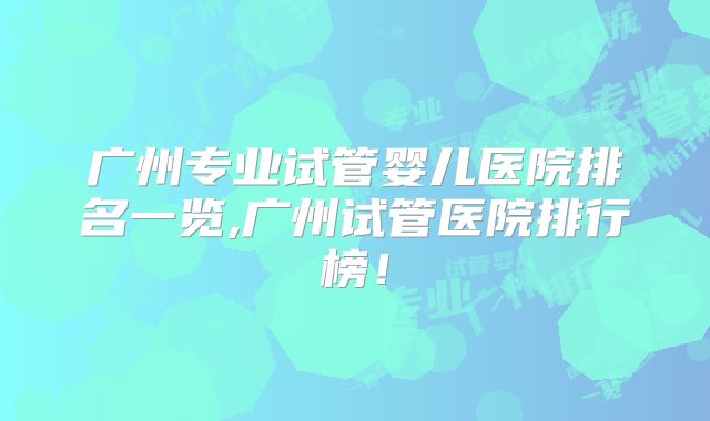 广州专业试管婴儿医院排名一览,广州试管医院排行榜！