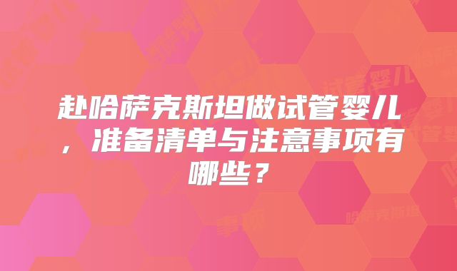 赴哈萨克斯坦做试管婴儿，准备清单与注意事项有哪些？