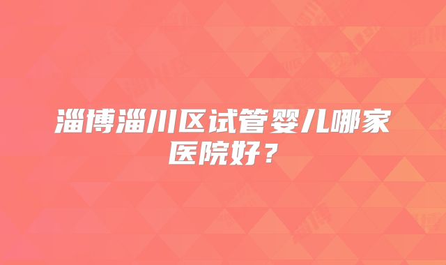 淄博淄川区试管婴儿哪家医院好？