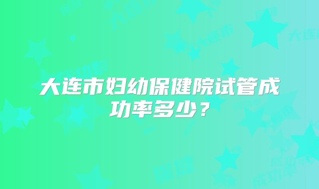大连市妇幼保健院试管成功率多少？