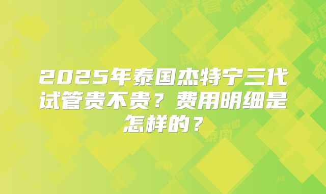 2025年泰国杰特宁三代试管贵不贵？费用明细是怎样的？