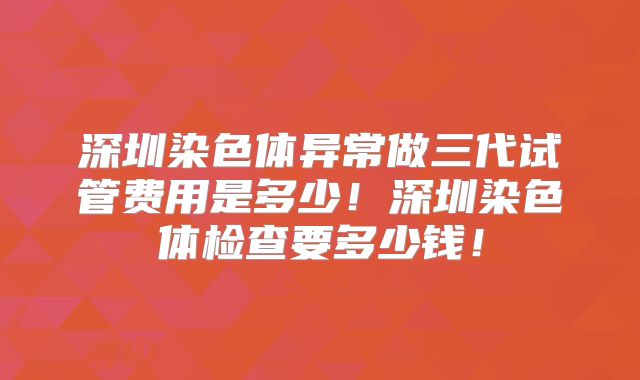 深圳染色体异常做三代试管费用是多少！深圳染色体检查要多少钱！