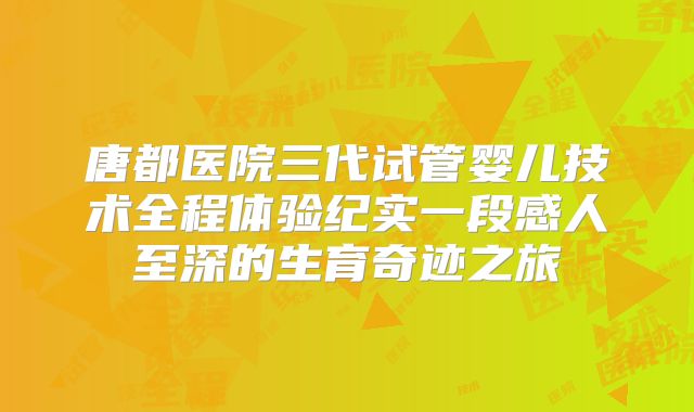 唐都医院三代试管婴儿技术全程体验纪实一段感人至深的生育奇迹之旅