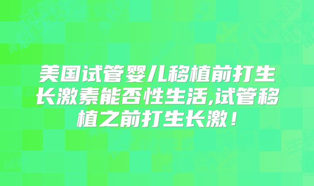 美国试管婴儿移植前打生长激素能否性生活,试管移植之前打生长激！