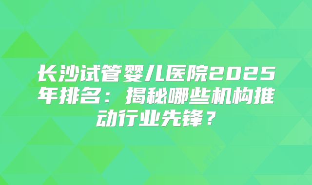 长沙试管婴儿医院2025年排名：揭秘哪些机构推动行业先锋？