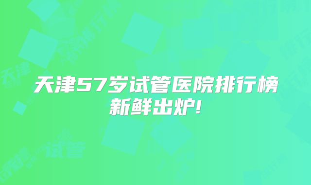 天津57岁试管医院排行榜新鲜出炉!