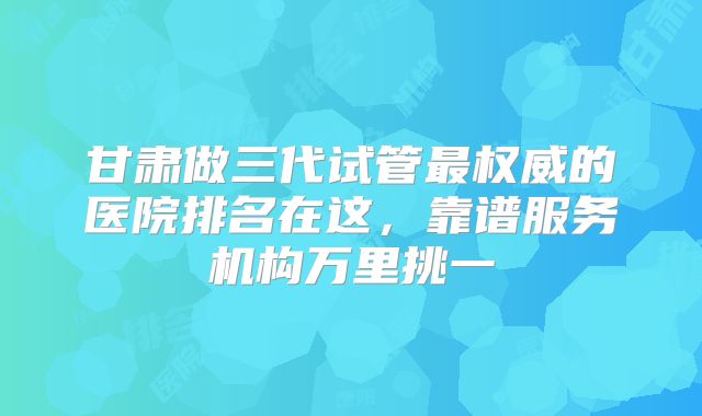 甘肃做三代试管最权威的医院排名在这，靠谱服务机构万里挑一