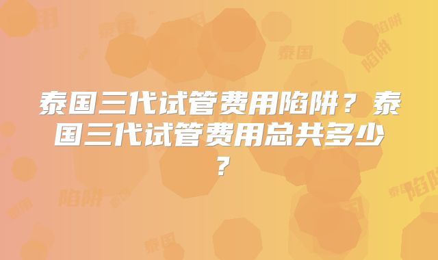 泰国三代试管费用陷阱？泰国三代试管费用总共多少？
