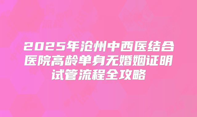 2025年沧州中西医结合医院高龄单身无婚姻证明试管流程全攻略